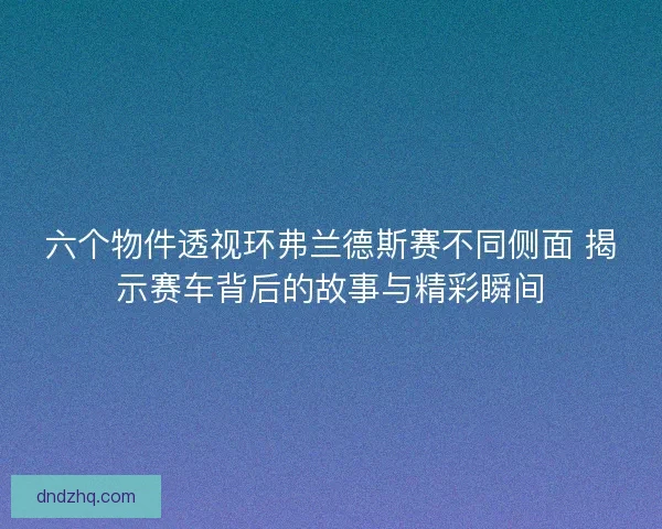 六个物件透视环弗兰德斯赛不同侧面 揭示赛车背后的故事与精彩瞬间 六个物件透视环弗兰德斯赛不同侧面 揭示赛车背后的故事与精彩瞬间