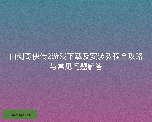 仙剑奇侠传2游戏下载及安装教程全攻略与常见问题解答