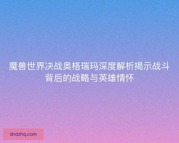 魔兽世界决战奥格瑞玛深度解析揭示战斗背后的战略与英雄情怀