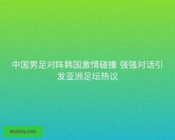 中国男足对阵韩国激情碰撞 强强对话引发亚洲足坛热议