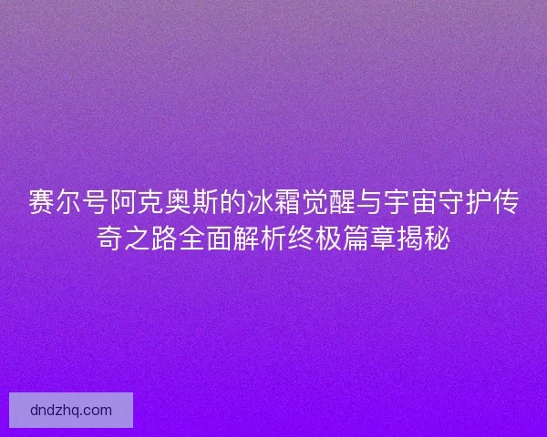 赛尔号阿克奥斯的冰霜觉醒与宇宙守护传奇之路全面解析终极篇章揭秘