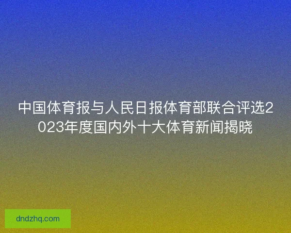 中国体育报与人民日报体育部联合评选2023年度国内外十大体育新闻揭晓