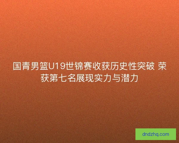 国青男篮U19世锦赛收获历史性突破 荣获第七名展现实力与潜力