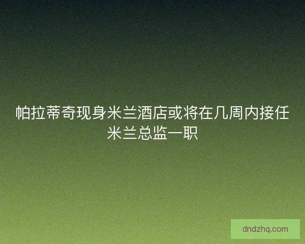 帕拉蒂奇现身米兰酒店或将在几周内接任米兰总监一职 帕拉蒂奇现身米兰酒店或将在几周内接任米兰总监一职