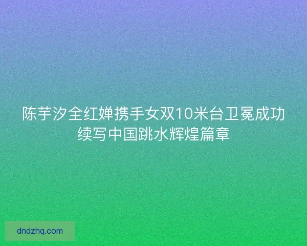 陈芋汐全红婵携手女双10米台卫冕成功续写中国跳水辉煌篇章