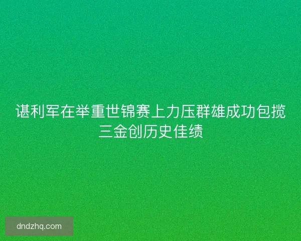 谌利军在举重世锦赛上力压群雄成功包揽三金创历史佳绩 谌利军在举重世锦赛上力压群雄成功包揽三金创历史佳绩