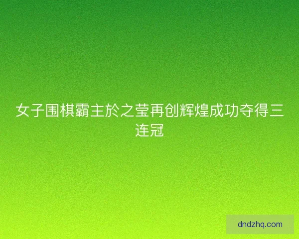 女子围棋霸主於之莹再创辉煌成功夺得三连冠 女子围棋霸主於之莹再创辉煌成功夺得三连冠
