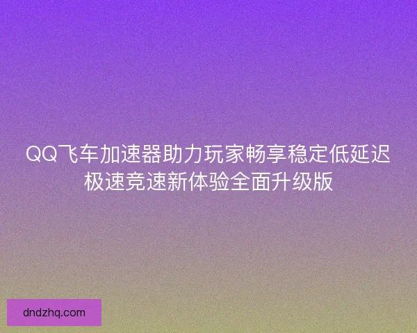 QQ飞车加速器助力玩家畅享稳定低延迟极速竞速新体验全面升级版