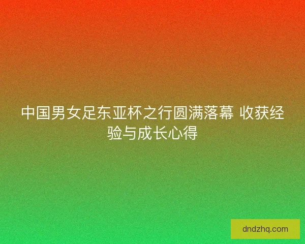 中国男女足东亚杯之行圆满落幕 收获经验与成长心得