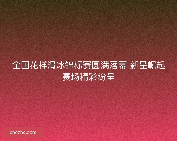 全国花样滑冰锦标赛圆满落幕 新星崛起赛场精彩纷呈
