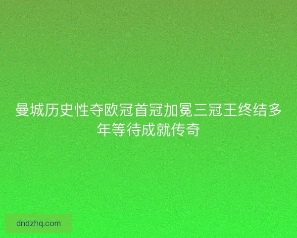 曼城历史性夺欧冠首冠加冕三冠王终结多年等待成就传奇
