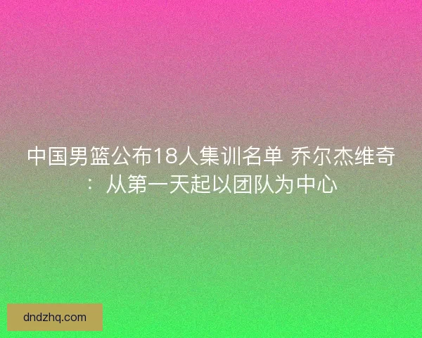 中国男篮公布18人集训名单 乔尔杰维奇：从第一天起以团队为中心