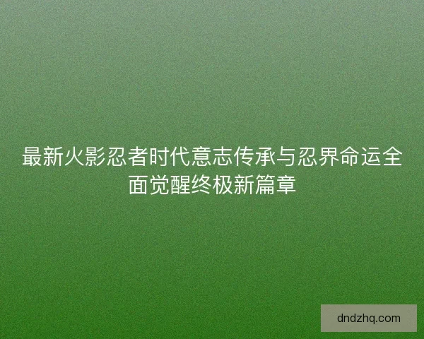最新火影忍者时代意志传承与忍界命运全面觉醒终极新篇章