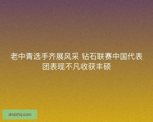 老中青选手齐展风采 钻石联赛中国代表团表现不凡收获丰硕