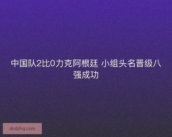 中国队2比0力克阿根廷 小组头名晋级八强成功